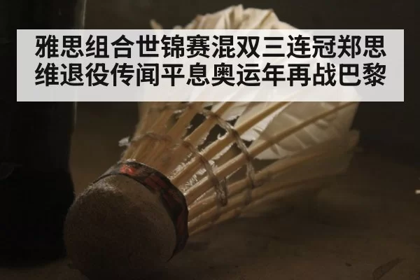 雅思组合世锦赛混双三连冠郑思维退役传闻平息奥运年再战巴黎