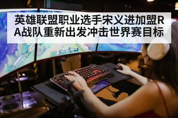 英雄联盟职业选手宋义进加盟RA战队重新出发冲击世界赛目标