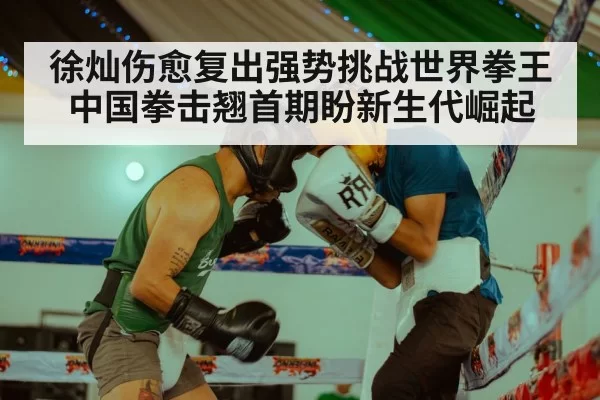 徐灿伤愈复出强势挑战世界拳王 中国拳击翘首期盼新生代崛起